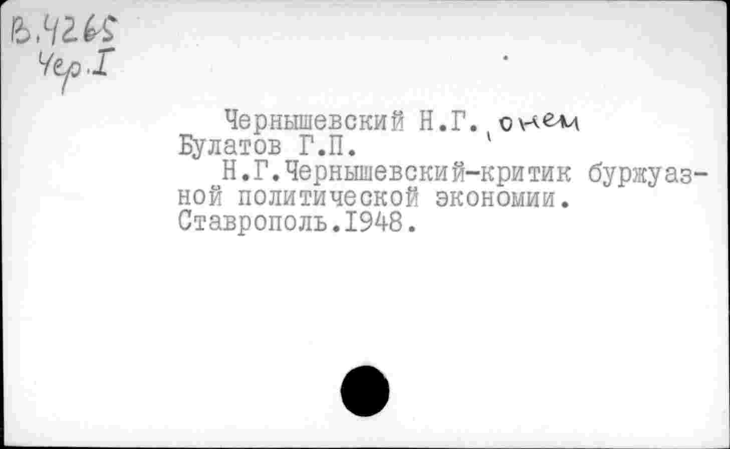 ﻿Чернышевский Н.Г. оулелд
Булатов Г.П.	1
Н.Г.Чернышевский-критик буржуаз ной политической экономии. Ставрополь.1948.